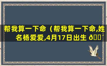 帮我算一下命（帮我算一下命,姓名杨爱爱,4月17日出生 🌴 ,早上麻麻亮）